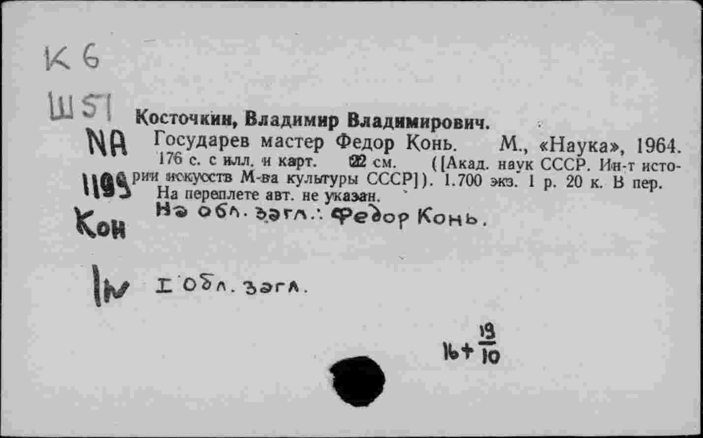 ﻿Косточкии, Владимир Владимирович.
МР Государев мастер Федор Конь. М., «Наука», 1964.
176 с. с илл. и карт. 02 см. ((Акад, наук СССР. Ин-т исто-»»Л&рии искусств М-ва кулыгуры СССР]). 1.700 виз.' 1 р. 20 к. В пер. • I • -> На переплете авт. не указан.
Кои O6h> Ьэгл ' Конь.
||\/ Ј- О^А. 2>ЭГЛ .
в
II» + Ю